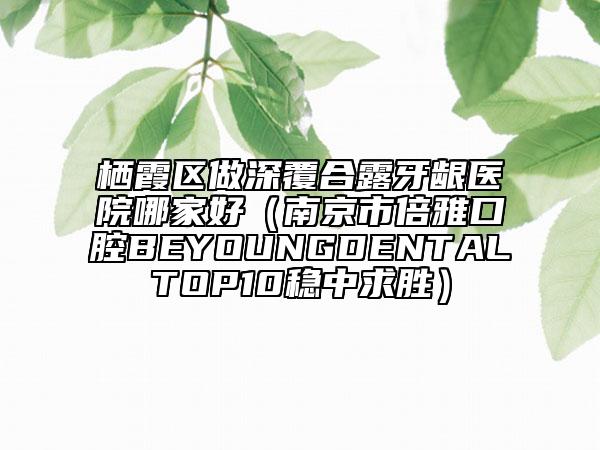 栖霞区做深覆合露牙龈医院哪家好（南京市倍雅口腔BEYOUNGDENTALTOP10稳中求胜）