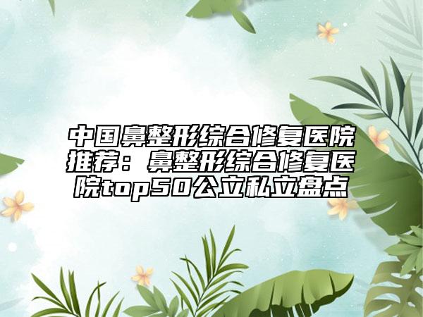 中国鼻整形综合修复医院推荐：鼻整形综合修复医院top50公立私立盘点