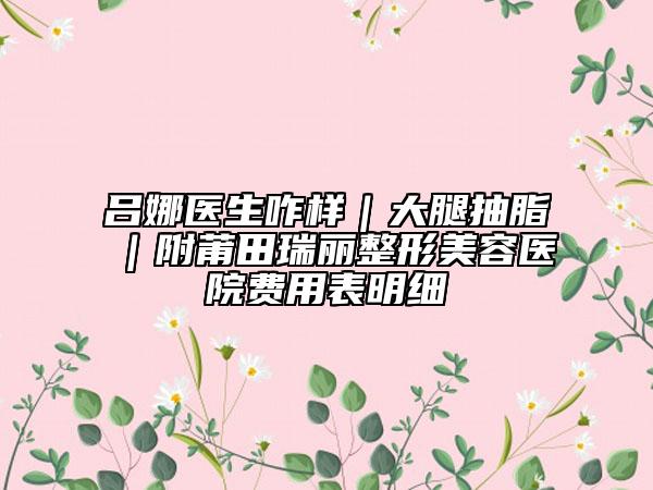 吕娜医生咋样｜大腿抽脂｜附莆田瑞丽整形美容医院费用表明细
