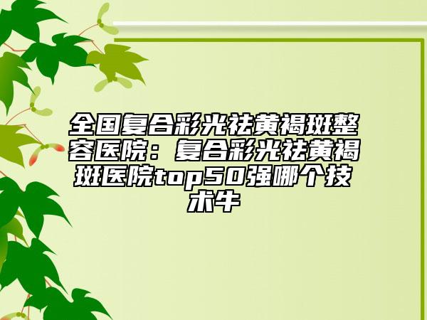 全国复合彩光祛黄褐斑整容医院：复合彩光祛黄褐斑医院top50强哪个技术牛