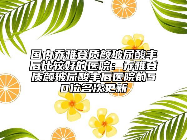国内乔雅登质颜玻尿酸丰唇比较好的医院：乔雅登质颜玻尿酸丰唇医院前50位名次更新