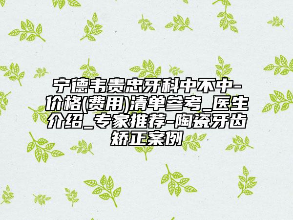 宁德韦贵忠牙科中不中-价格(费用)清单参考_医生介绍_专家推荐-陶瓷牙齿矫正案例
