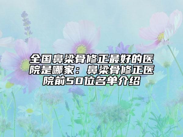 全国鼻梁骨修正最好的医院是哪家：鼻梁骨修正医院前50位名单介绍