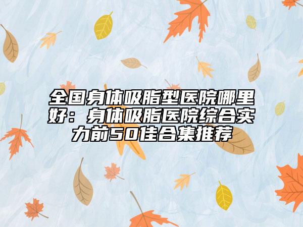 全国身体吸脂型医院哪里好：身体吸脂医院综合实力前50佳合集推荐