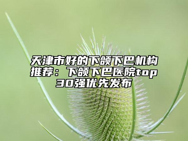 天津市好的下颌下巴机构推荐：下颌下巴医院top30强优先发布