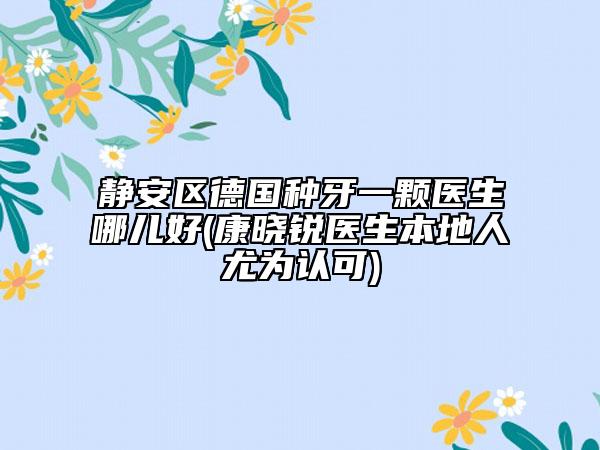 静安区德国种牙一颗医生哪儿好(康晓锐医生本地人尤为认可)