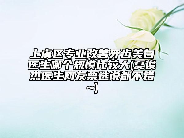 上虞区专业改善牙齿美白医生哪个规模比较大(夏俊杰医生网友票选说都不错~)