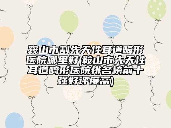 鞍山市割先天性耳道畸形医院哪里好(鞍山市先天性耳道畸形医院排名榜前十强好评度高)