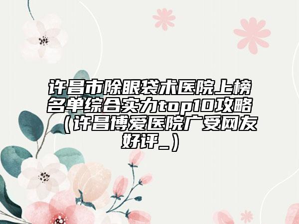许昌市除眼袋术医院上榜名单综合实力top10攻略（许昌博爱医院广受网友好评_）
