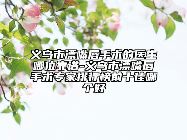 义乌市漂嘴唇手术的医生哪位靠谱-义乌市漂嘴唇手术专家排行榜前十佳哪个好