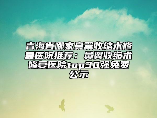 青海省哪家鼻翼收缩术修复医院推荐：鼻翼收缩术修复医院top30强免费公示