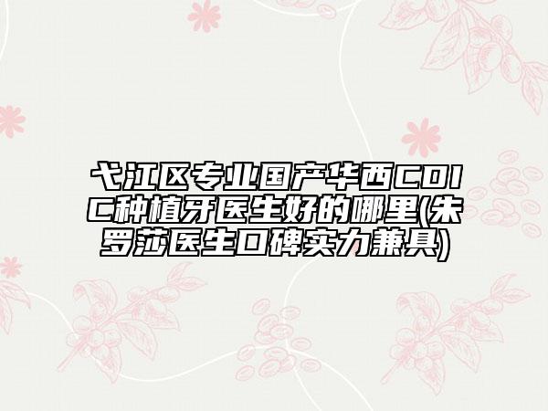 弋江区专业国产华西CDIC种植牙医生好的哪里(朱罗莎医生口碑实力兼具)