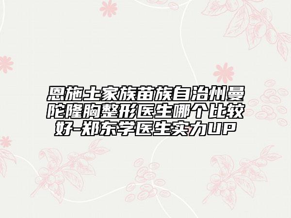 恩施土家族苗族自治州曼陀隆胸整形医生哪个比较好-郑东学医生实力UP