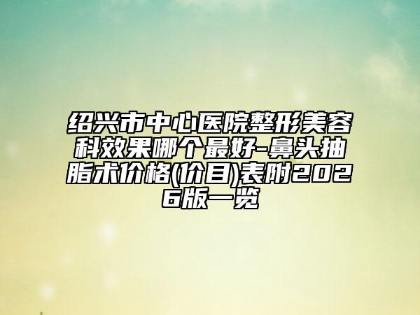 绍兴市中心医院整形美容科效果哪个最好-鼻头抽脂术价格(价目)表附2026版一览