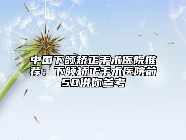 中国下颌矫正手术医院推荐：下颌矫正手术医院前50供你参考