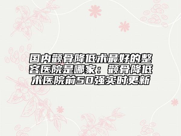 国内颧骨降低术最好的整容医院是哪家：颧骨降低术医院前50强实时更新