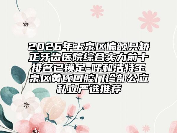 2026年玉泉区偏颌只矫正牙齿医院综合实力前十排名已锁定-呼和浩特玉泉区黄氏口腔门诊部公立私立严选推荐