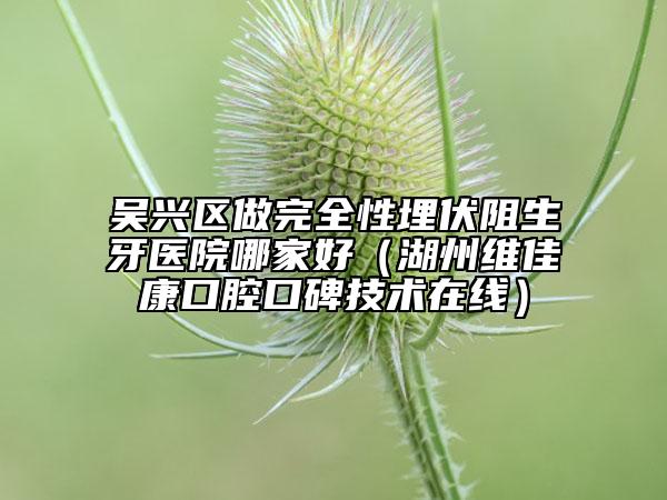 吴兴区做完全性埋伏阻生牙医院哪家好（湖州维佳康口腔口碑技术在线）
