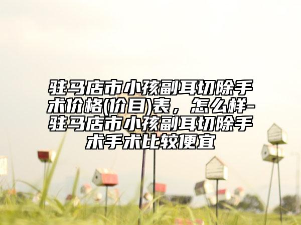 驻马店市小孩副耳切除手术价格(价目)表，怎么样-驻马店市小孩副耳切除手术手术比较便宜