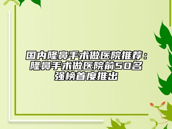 国内隆鼻手术做医院推荐：隆鼻手术做医院前50名强榜首度推出