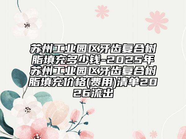 苏州工业园区牙齿复合树脂填充多少钱-2025年苏州工业园区牙齿复合树脂填充价格(费用)清单2026流出