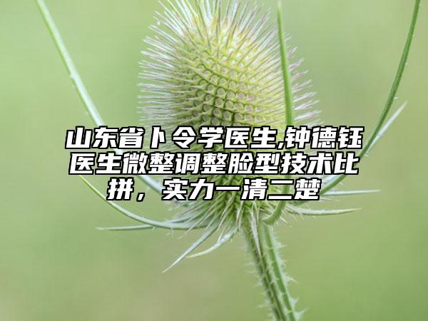 山东省卜令学医生,钟德钰医生微整调整脸型技术比拼，实力一清二楚