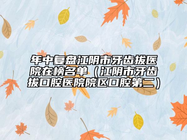 年中复盘江阴市牙齿拔医院在榜名单（江阴市牙齿拔口腔医院院区口腔第二）