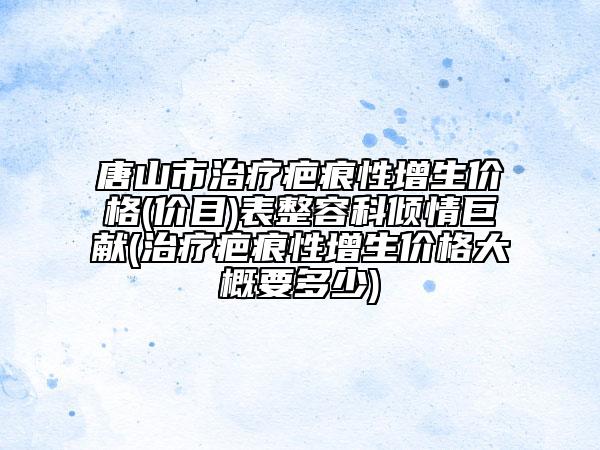 唐山市治疗疤痕性增生价格(价目)表整容科倾情巨献(治疗疤痕性增生价格大概要多少)
