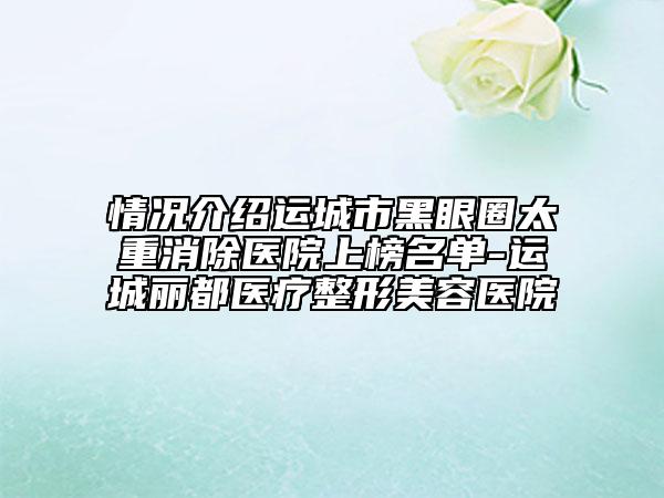 情况介绍运城市黑眼圈太重消除医院上榜名单-运城丽都医疗整形美容医院