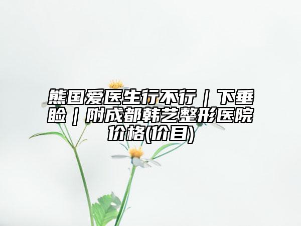 熊国爱医生行不行｜下垂睑｜附成都韩艺整形医院价格(价目)