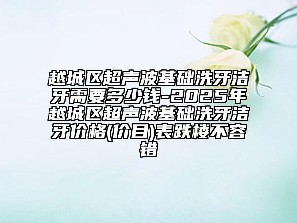 越城区超声波基础洗牙洁牙需要多少钱-2025年越城区超声波基础洗牙洁牙价格(价目)表跌楼不容错