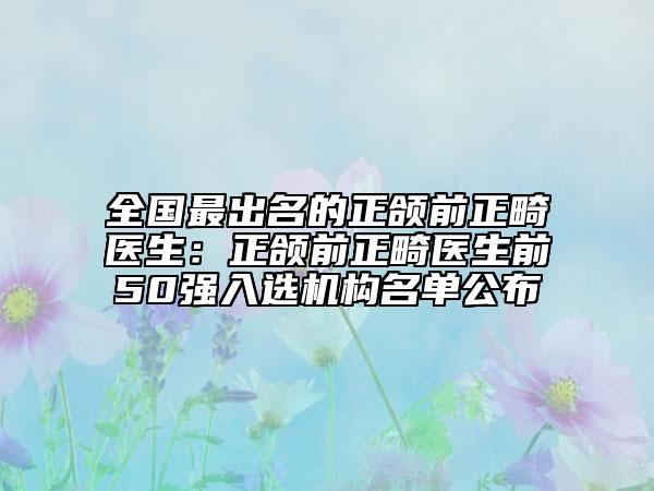 全国最出名的正颌前正畸医生：正颌前正畸医生前50强入选机构名单公布