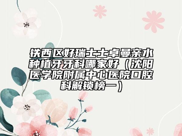 铁西区好瑞士士卓曼亲水种植牙牙科哪家好（沈阳医学院附属中心医院口腔科解锁榜一）