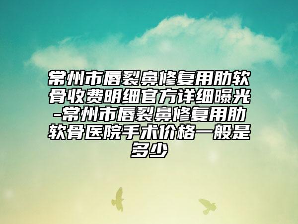 常州市唇裂鼻修复用肋软骨收费明细官方详细曝光-常州市唇裂鼻修复用肋软骨医院手术价格一般是多少