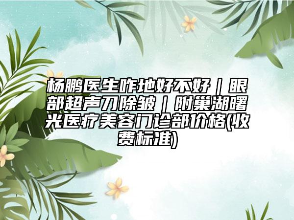 杨鹏医生咋地好不好｜眼部超声刀除皱｜附巢湖曙光医疗美容门诊部价格(收费标准)