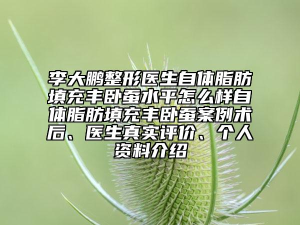 李大鹏整形医生自体脂肪填充丰卧蚕水平怎么样自体脂肪填充丰卧蚕案例术后、医生真实评价、个人资料介绍