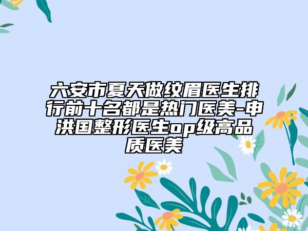 六安市夏天做纹眉医生排行前十名都是热门医美-申洪国整形医生op级高品质医美