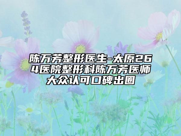 陈万芳整形医生-太原264医院整形科陈万芳医师大众认可口碑出圈