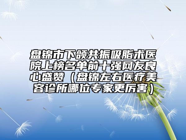 盘锦市下颌共振吸脂术医院上榜名单前十强网友良心盛赞（盘锦左右医疗美容诊所哪位专家更厉害）