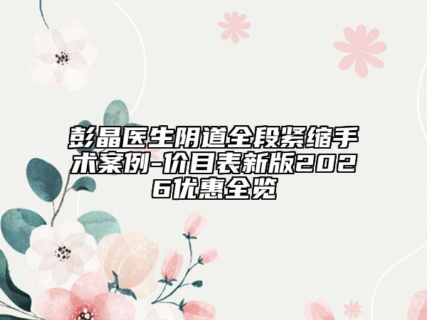 彭晶医生阴道全段紧缩手术案例-价目表新版2026优惠全览