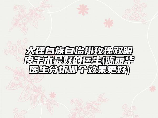 大理白族自治州玫瑰双眼皮手术最好的医生(陈丽华医生分析哪个效果更好)