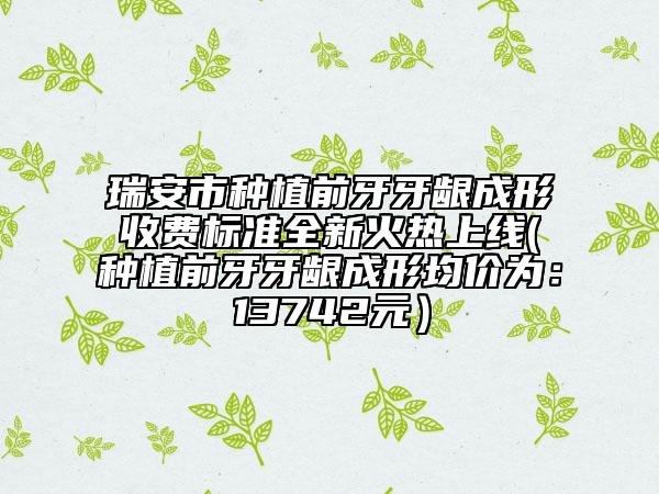 瑞安市种植前牙牙龈成形收费标准全新火热上线(种植前牙牙龈成形均价为：13742元）