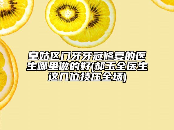 皇姑区门牙牙冠修复的医生哪里做的好(郝玉全医生这几位技压全场)