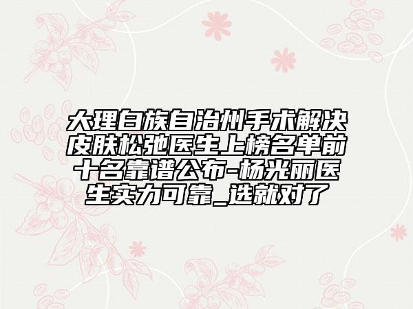 大理白族自治州手术解决皮肤松弛医生上榜名单前十名靠谱公布-杨光丽医生实力可靠_选就对了