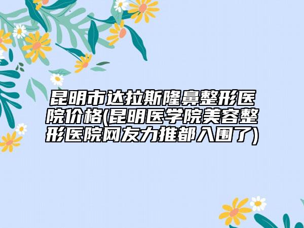 昆明市达拉斯隆鼻整形医院价格(昆明医学院美容整形医院网友力推都入围了)