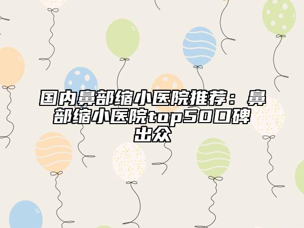国内鼻部缩小医院推荐：鼻部缩小医院top50口碑出众