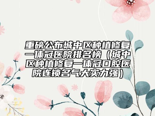 重磅公布城中区种植修复一体冠医院排名榜（城中区种植修复一体冠口腔医院连锁名气大实力强）