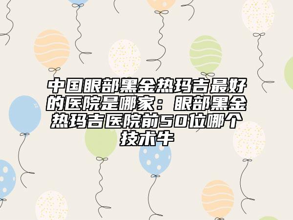 中国眼部黑金热玛吉最好的医院是哪家：眼部黑金热玛吉医院前50位哪个技术牛