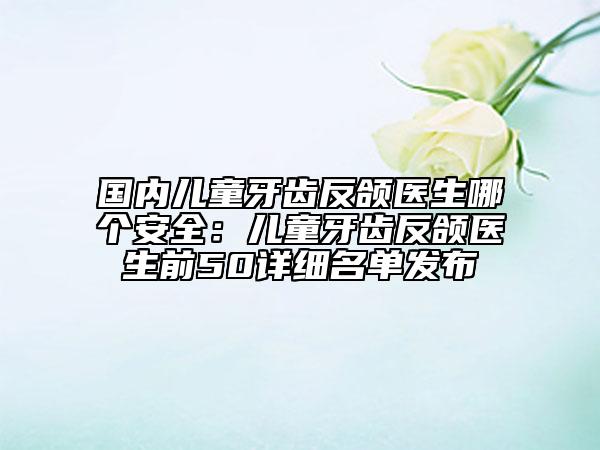 国内儿童牙齿反颌医生哪个安全：儿童牙齿反颌医生前50详细名单发布
