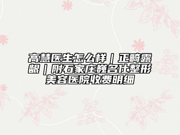 高慧医生怎么样｜正畸露龈｜附石家庄巍名仕整形美容医院收费明细